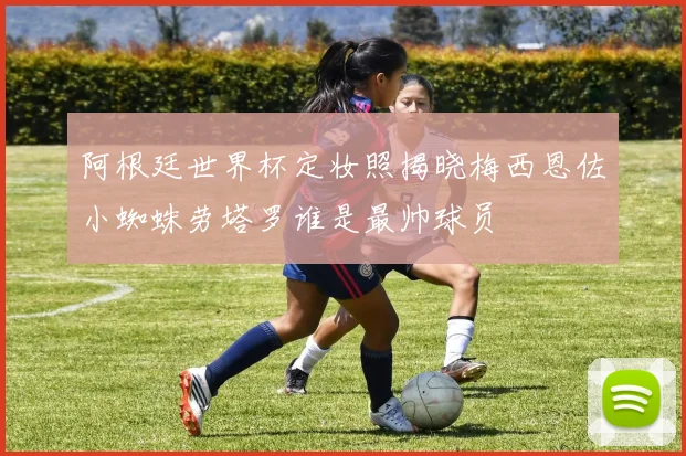 阿根廷世界杯定妆照揭晓梅西恩佐小蜘蛛劳塔罗谁是最帅球员