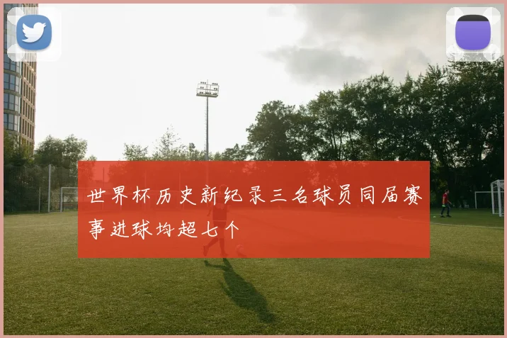 世界杯历史新纪录三名球员同届赛事进球均超七个