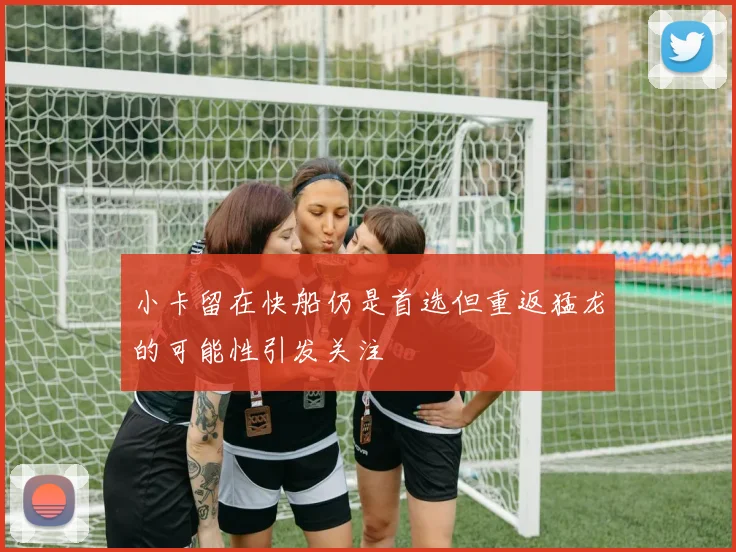 小卡留在快船仍是首选但重返猛龙的可能性引发关注