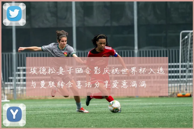 埃德松妻子晒合影庆祝世界杯入选与曼联转会喜讯分享爱意满满
