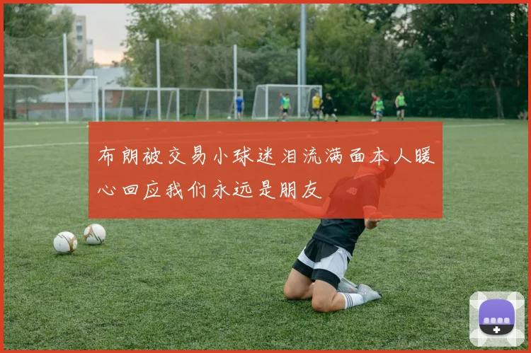 布朗被交易小球迷泪流满面本人暖心回应我们永远是朋友