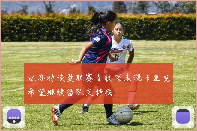 达洛特谈曼联赛季收官表现卡里克希望继续留队支持我