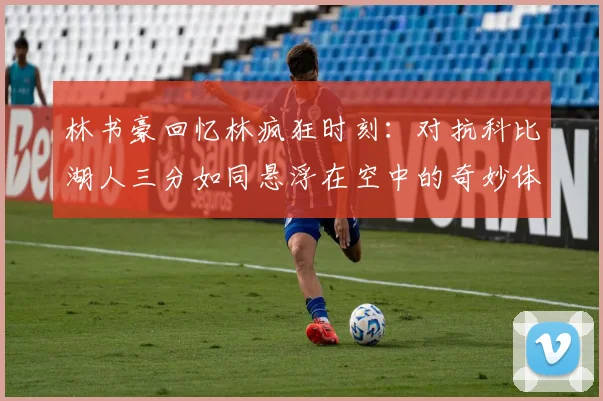林书豪回忆林疯狂时刻：对抗科比湖人三分如同悬浮在空中的奇妙体验