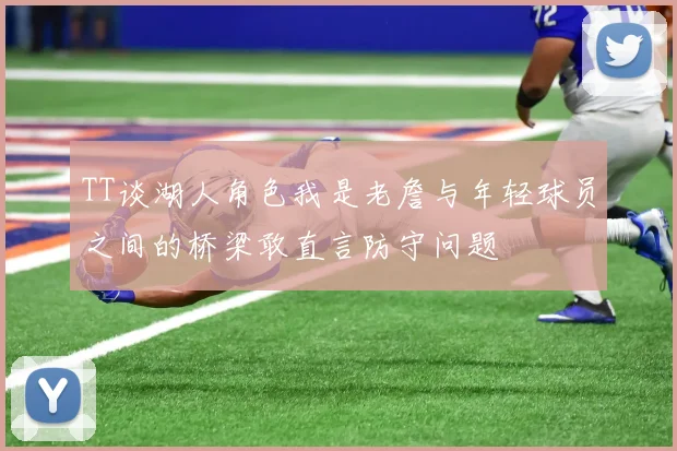 TT谈湖人角色我是老詹与年轻球员之间的桥梁敢直言防守问题