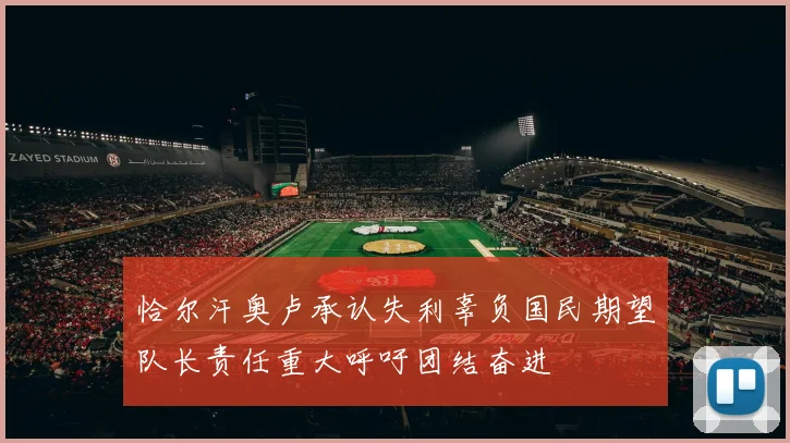 恰尔汗奥卢承认失利辜负国民期望队长责任重大呼吁团结奋进