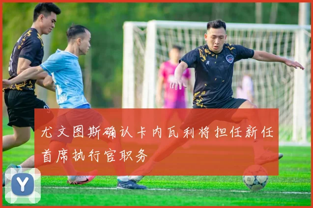 尤文图斯确认卡内瓦利将担任新任首席执行官职务