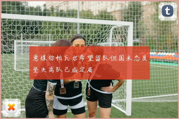 意媒称帕瓦尔希望留队但国米态度坚决离队已成定局