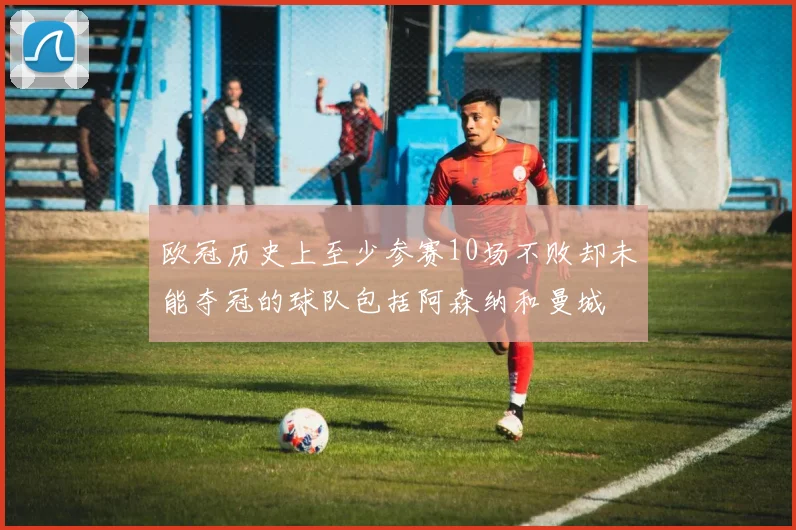 欧冠历史上至少参赛10场不败却未能夺冠的球队包括阿森纳和曼城