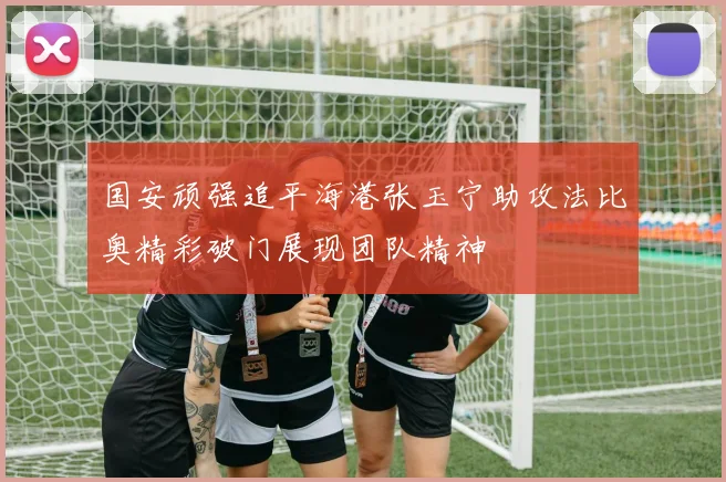 国安顽强追平海港张玉宁助攻法比奥精彩破门展现团队精神