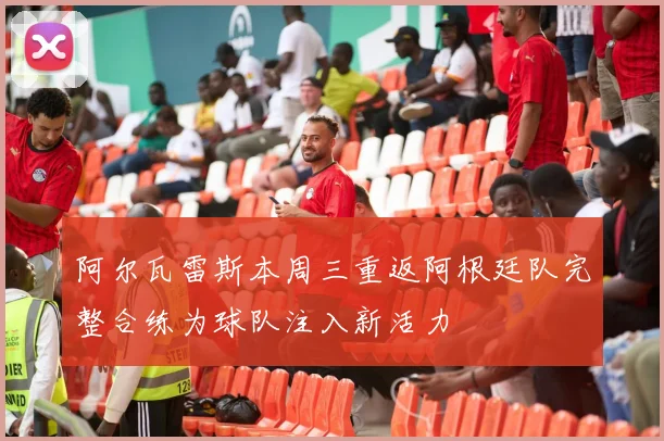 阿尔瓦雷斯本周三重返阿根廷队完整合练为球队注入新活力